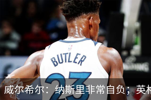 威尔希尔：纳斯里非常自负；英格兰最没完全兑现天赋的是福登