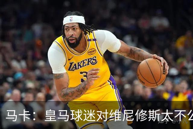 马卡：皇马球迷对维尼修斯太不公平，老佛爷应该公开维护他